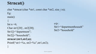 Strncat()
char *strncat (char *str1, const char *str2, size_t n);
Eg:
main()
{
Int n =6;
Char str1[20] , str2[20];
Str1[]=“department”;
Str2[]=“household”;
strncat (str1,str2,n);
Printf(“str1=%s, str2=%s”,str1,str2);
}
o/p :
Str1=“departmenthouseh”
Str2=“household”
Nishma jagadish 8
 
