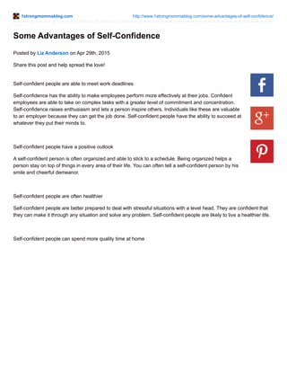 1strongmommablog.com http://www.1strongmommablog.com/some-advantages-of-self-confidence/
Some Advantages of Self-Confidence
Posted by Liz Anderson on Apr 29th, 2015
Share this post and help spread the love!
Self-confident people are able to meet work deadlines
Self-confidence has the ability to make employees perform more effectively at their jobs. Confident
employees are able to take on complex tasks with a greater level of commitment and concentration.
Self-confidence raises enthusiasm and lets a person inspire others. Individuals like these are valuable
to an employer because they can get the job done. Self-confident people have the ability to succeed at
whatever they put their minds to.
Self-confident people have a positive outlook
A self-confident person is often organized and able to stick to a schedule. Being organized helps a
person stay on top of things in every area of their life. You can often tell a self-confident person by his
smile and cheerful demeanor.
Self-confident people are often healthier
Self-confident people are better prepared to deal with stressful situations with a level head. They are confident that
they can make it through any situation and solve any problem. Self-confident people are likely to live a healthier life.
Self-confident people can spend more quality time at home
 