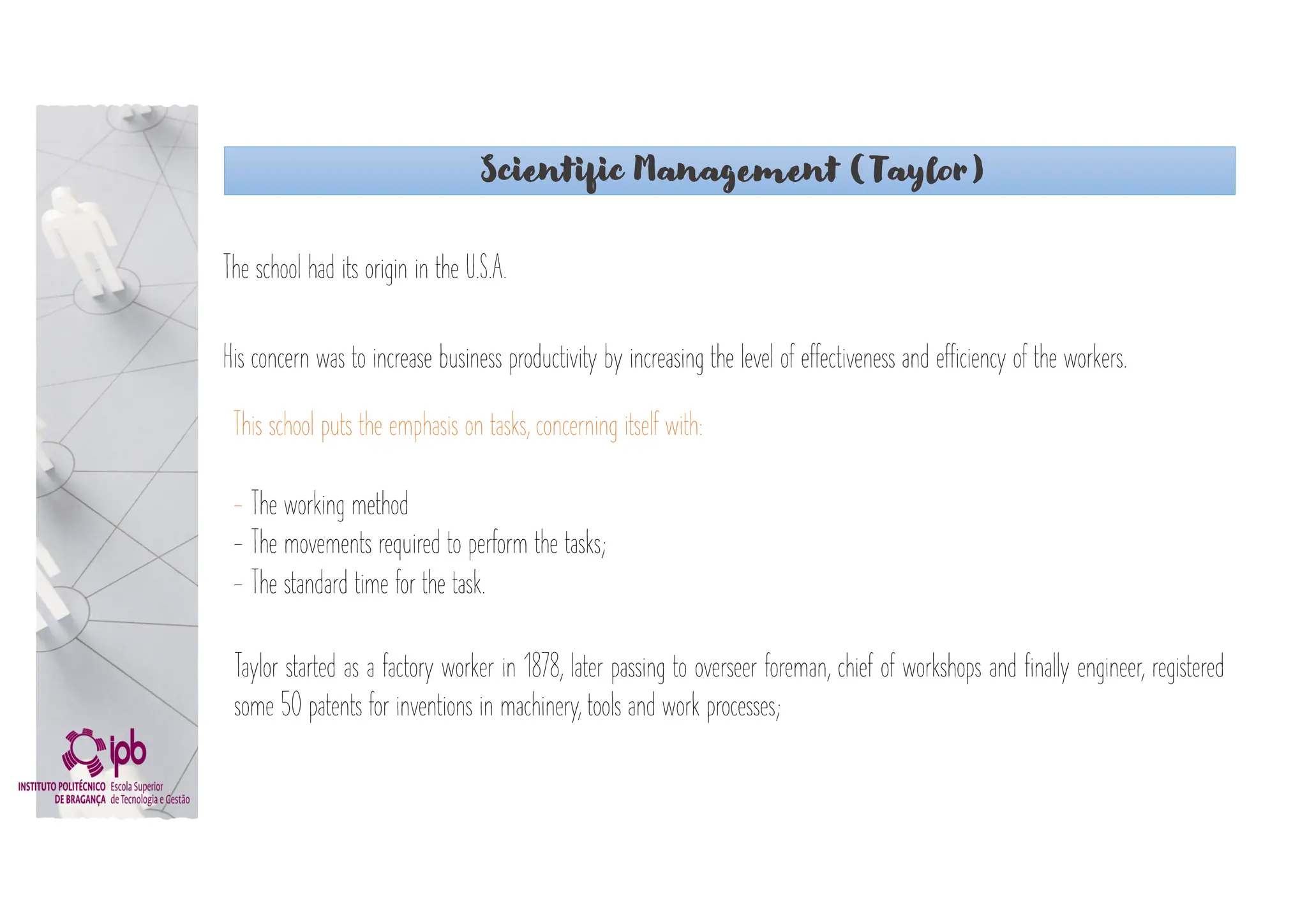 Scientific Management (Taylor)
The school had its origin in the U.S.A.
His concern was to increase business productivity by increasing the level of effectiveness and efficiency of the workers.
Taylor started as a factory worker in 1878, later passing to overseer foreman, chief of workshops and finally engineer, registered
some 50 patents for inventions in machinery, tools and work processes;
This school puts the emphasis on tasks, concerning itself with:
- The working method
- The movements required to perform the tasks;
- The standard time for the task.
 