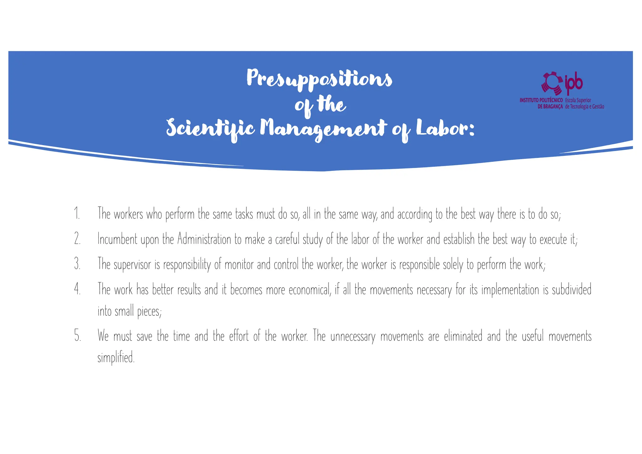 Presuppositions
of the
Scientific Management of Labor:
1. The workers who perform the same tasks must do so, all in the same way, and according to the best way there is to do so;
2. Incumbent upon the Administration to make a careful study of the labor of the worker and establish the best way to execute it;
3. The supervisor is responsibility of monitor and control the worker, the worker is responsible solely to perform the work;
4. The work has better results and it becomes more economical, if all the movements necessary for its implementation is subdivided
into small pieces;
5. We must save the time and the effort of the worker. The unnecessary movements are eliminated and the useful movements
simplified.
 