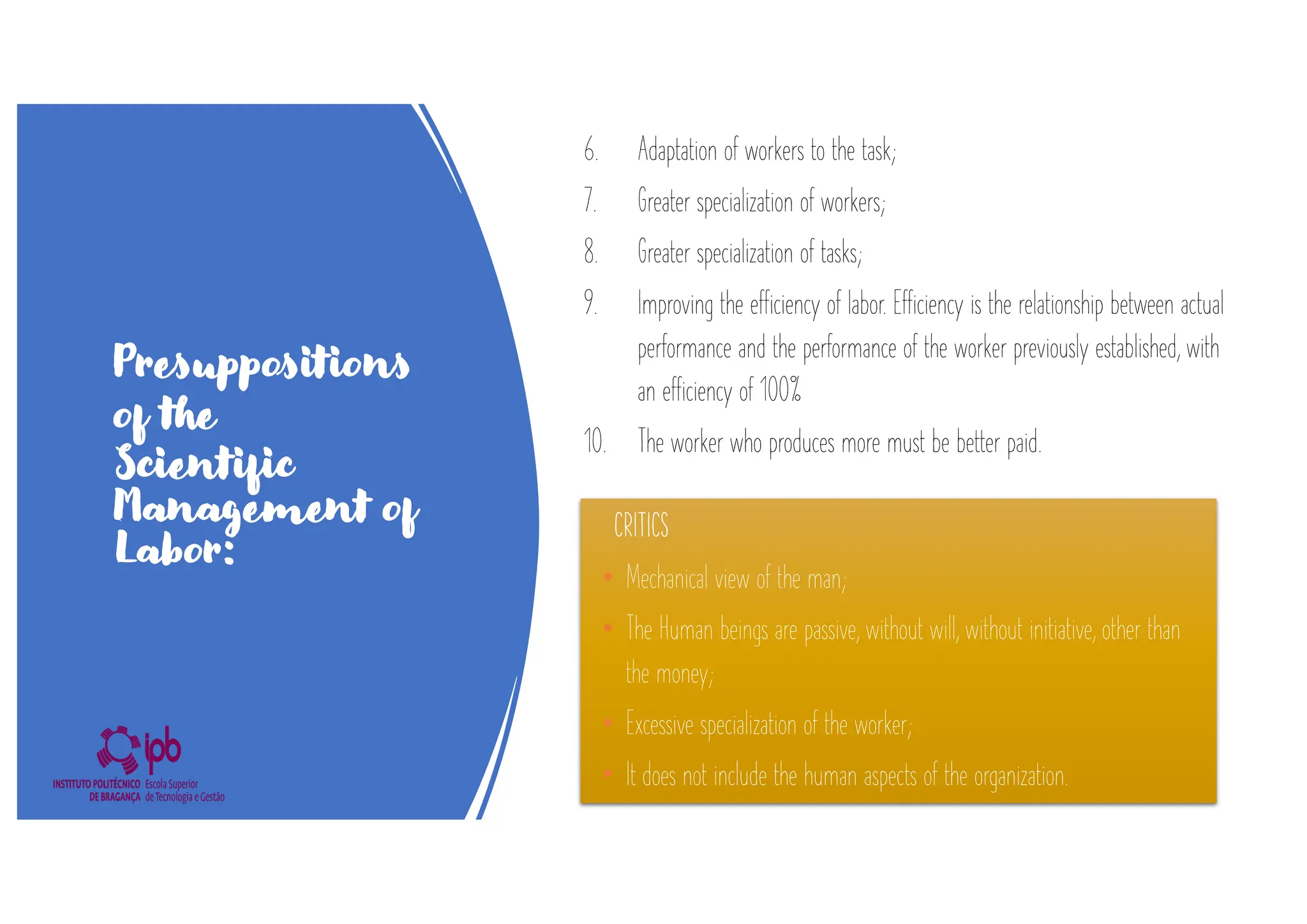 Presuppositions
of the
Scientific
Management of
Labor:
6. Adaptation of workers to the task;
7. Greater specialization of workers;
8. Greater specialization of tasks;
9. Improving the efficiency of labor. Efficiency is the relationship between actual
performance and the performance of the worker previously established, with
an efficiency of 100%
10. The worker who produces more must be better paid.
CRITICS
• Mechanical view of the man;
• The Human beings are passive, without will, without initiative, other than
the money;
• Excessive specialization of the worker;
• It does not include the human aspects of the organization.
 