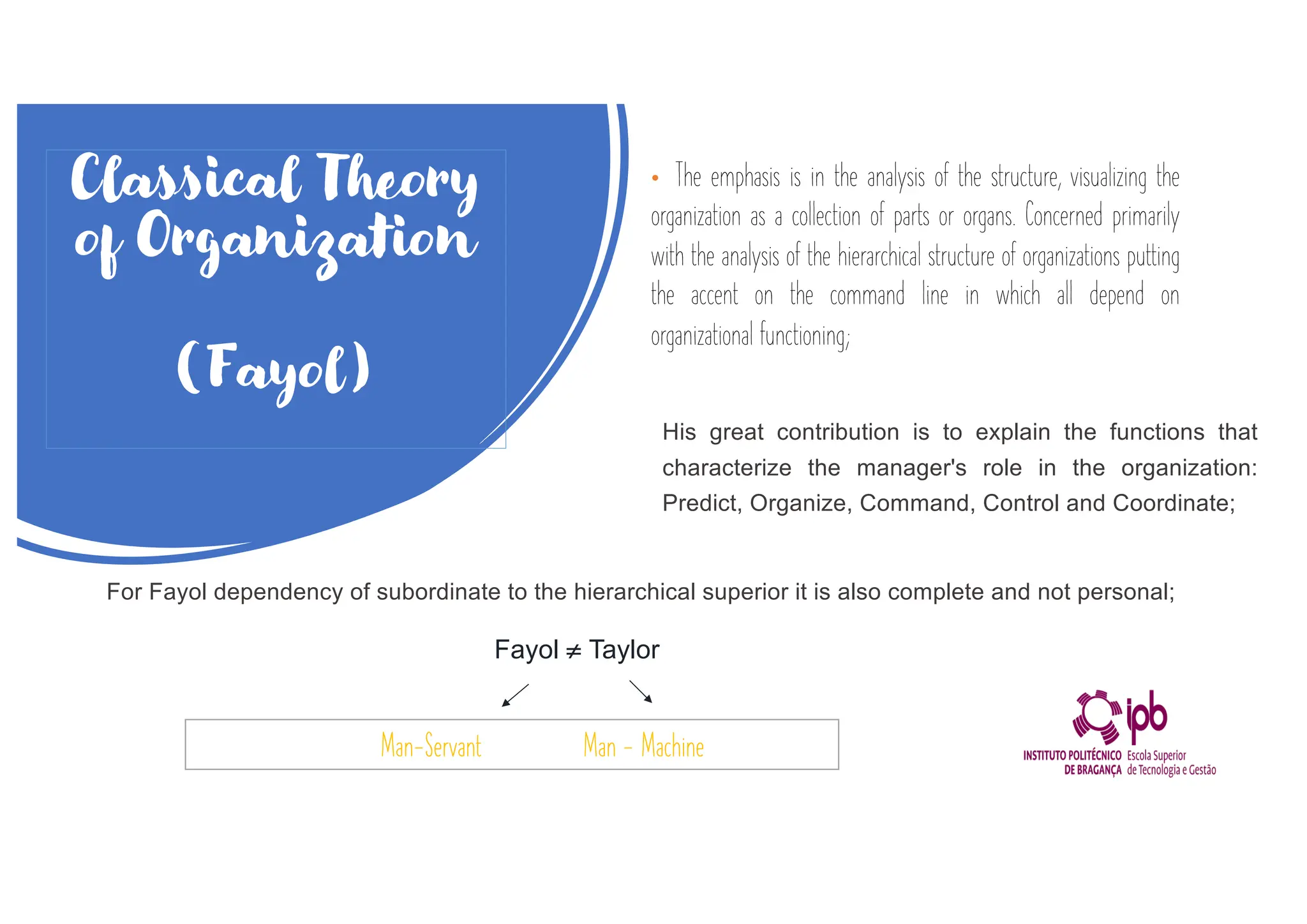 Classical Theory
of Organization
(Fayol)
• The emphasis is in the analysis of the structure, visualizing the
organization as a collection of parts or organs. Concerned primarily
with the analysis of the hierarchical structure of organizations putting
the accent on the command line in which all depend on
organizational functioning;
His great contribution is to explain the functions that
characterize the manager's role in the organization:
Predict, Organize, Command, Control and Coordinate;
For Fayol dependency of subordinate to the hierarchical superior it is also complete and not personal;
Fayol ¹ Taylor
Man-Servant Man - Machine
 