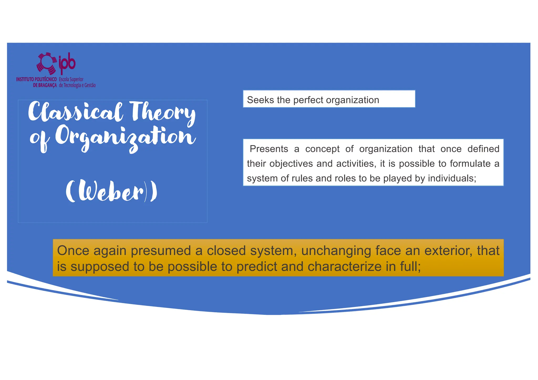 Seeks the perfect organization
Presents a concept of organization that once defined
their objectives and activities, it is possible to formulate a
system of rules and roles to be played by individuals;
Once again presumed a closed system, unchanging face an exterior, that
is supposed to be possible to predict and characterize in full;
Classical Theory
of Organization
(Weber))
 