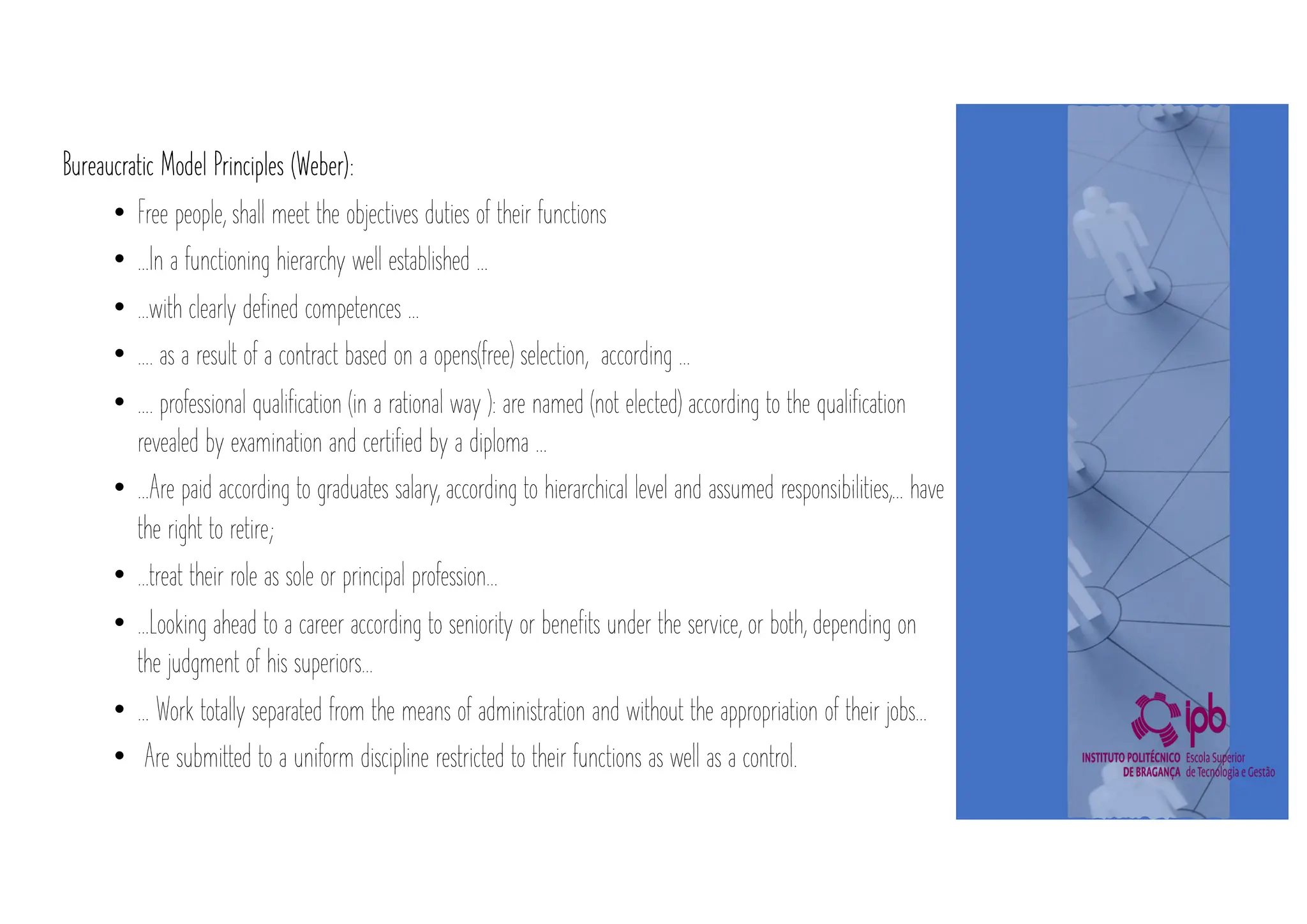 Bureaucratic Model Principles (Weber):
• Free people, shall meet the objectives duties of their functions
• …In a functioning hierarchy well established …
• …with clearly defined competences …
• …. as a result of a contract based on a opens(free) selection, according …
• …. professional qualification (in a rational way ): are named (not elected) according to the qualification
revealed by examination and certified by a diploma …
• …Are paid according to graduates salary, according to hierarchical level and assumed responsibilities,… have
the right to retire;
• …treat their role as sole or principal profession…
• …Looking ahead to a career according to seniority or benefits under the service, or both, depending on
the judgment of his superiors…
• … Work totally separated from the means of administration and without the appropriation of their jobs…
• Are submitted to a uniform discipline restricted to their functions as well as a control.
 