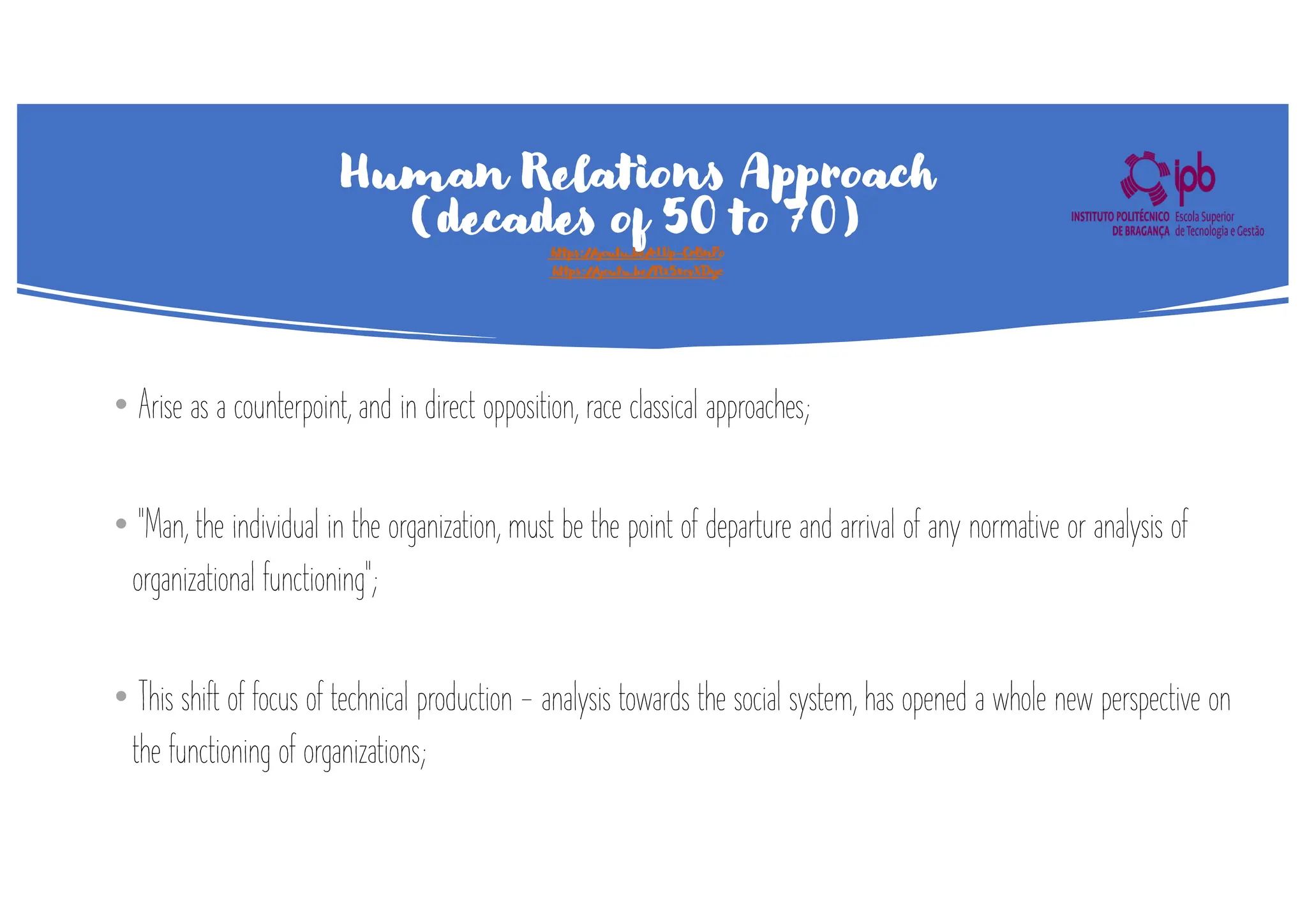 Human Relations Approach
(decades of 50 to 70)
https://youtu.be/rLVp-CrBnPo
https://youtu.be/TIx5xovXDyc
• Arise as a counterpoint, and in direct opposition, race classical approaches;
• "Man, the individual in the organization, must be the point of departure and arrival of any normative or analysis of
organizational functioning";
• This shift of focus of technical production - analysis towards the social system, has opened a whole new perspective on
the functioning of organizations;
 