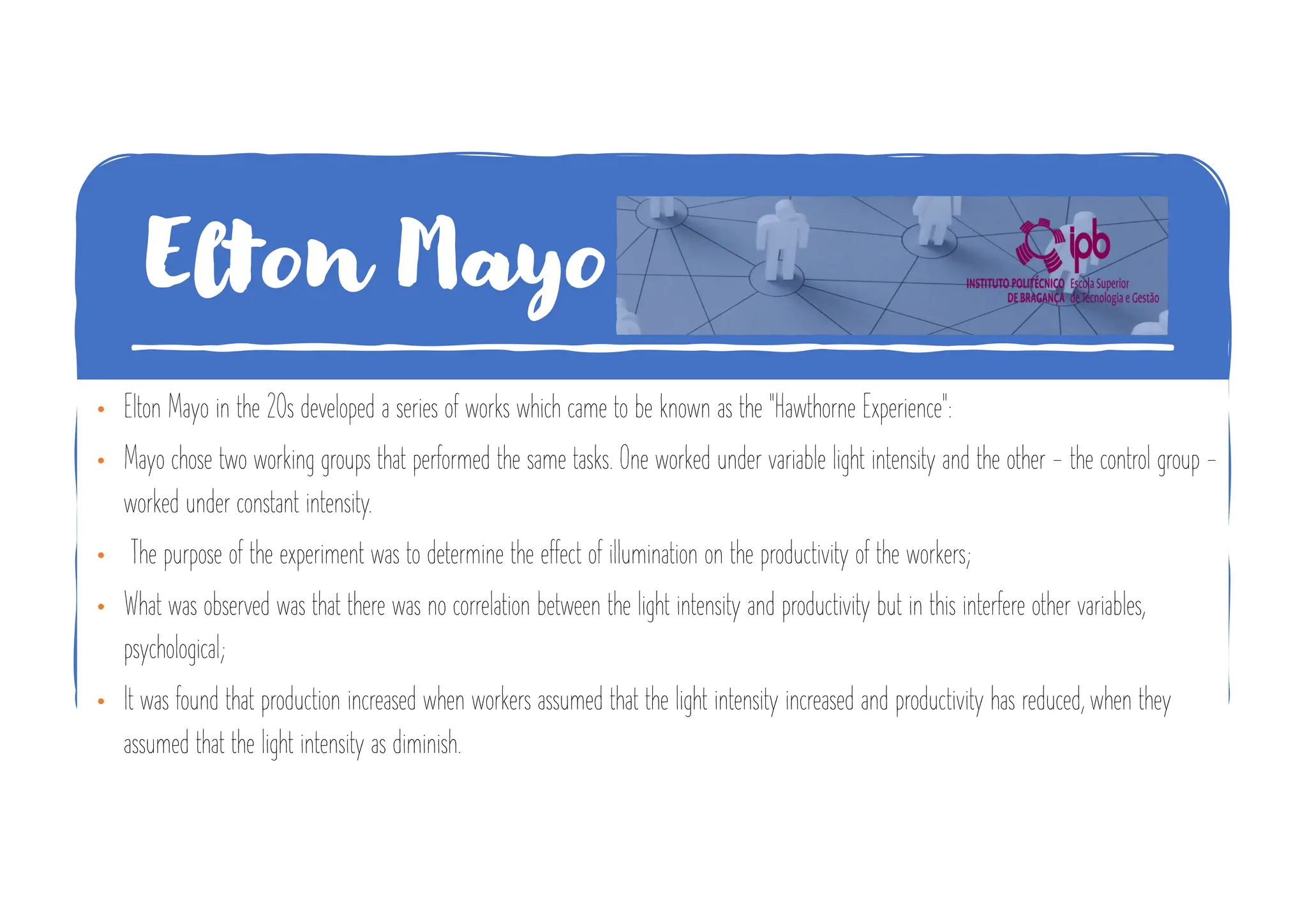 Elton Mayo
• Elton Mayo in the 20s developed a series of works which came to be known as the "Hawthorne Experience":
• Mayo chose two working groups that performed the same tasks. One worked under variable light intensity and the other - the control group -
worked under constant intensity.
• The purpose of the experiment was to determine the effect of illumination on the productivity of the workers;
• What was observed was that there was no correlation between the light intensity and productivity but in this interfere other variables,
psychological;
• It was found that production increased when workers assumed that the light intensity increased and productivity has reduced, when they
assumed that the light intensity as diminish.
 