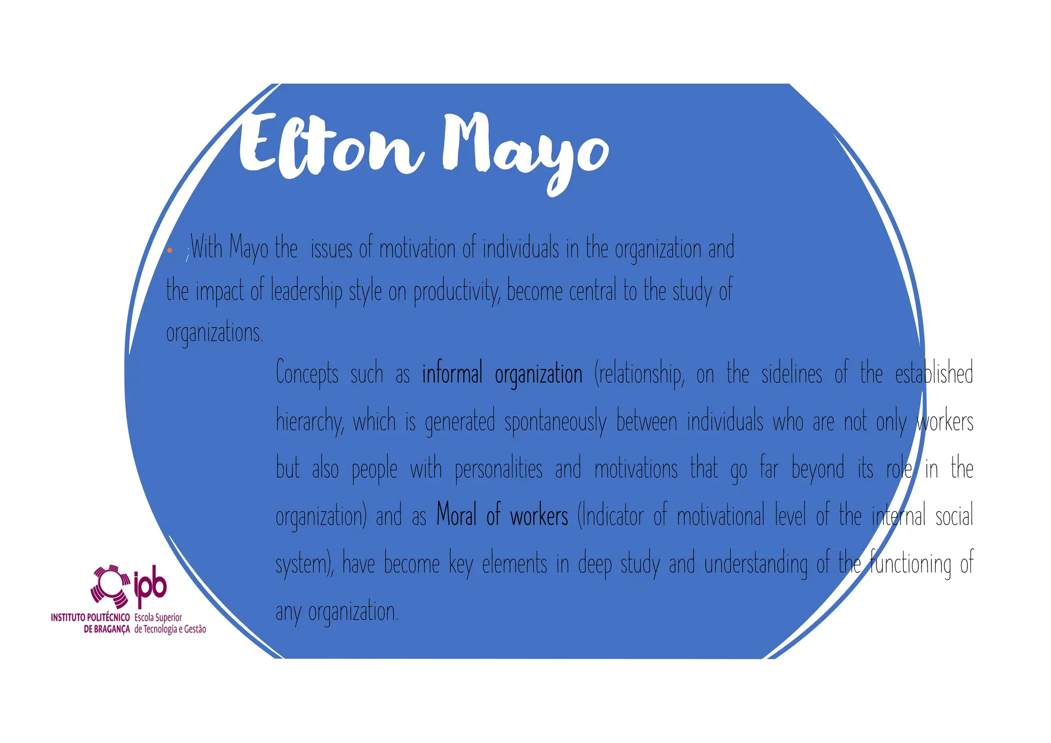 Elton Mayo
• ;With Mayo the issues of motivation of individuals in the organization and
the impact of leadership style on productivity, become central to the study of
organizations.
Concepts such as informal organization (relationship, on the sidelines of the established
hierarchy, which is generated spontaneously between individuals who are not only workers
but also people with personalities and motivations that go far beyond its role in the
organization) and as Moral of workers (Indicator of motivational level of the internal social
system), have become key elements in deep study and understanding of the functioning of
any organization.
 