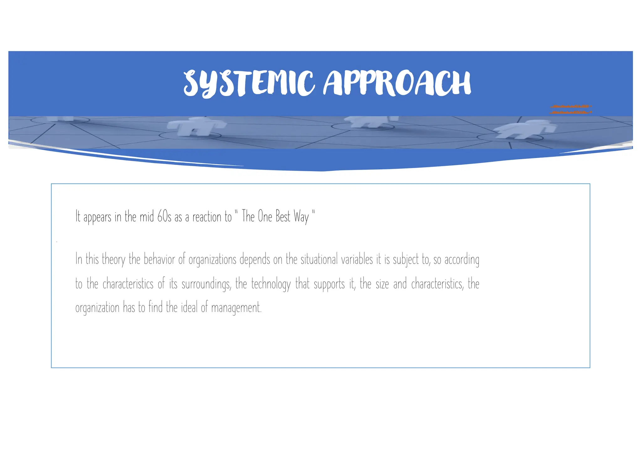 SYSTEMIC APPROACH https://youtu.be/1L1c-EKOY-w
https://youtu.be/GPW0j2Bo_eY
It appears in the mid 60s as a reaction to “ The One Best Way “
.
In this theory the behavior of organizations depends on the situational variables it is subject to, so according
to the characteristics of its surroundings, the technology that supports it, the size and characteristics, the
organization has to find the ideal of management.
 