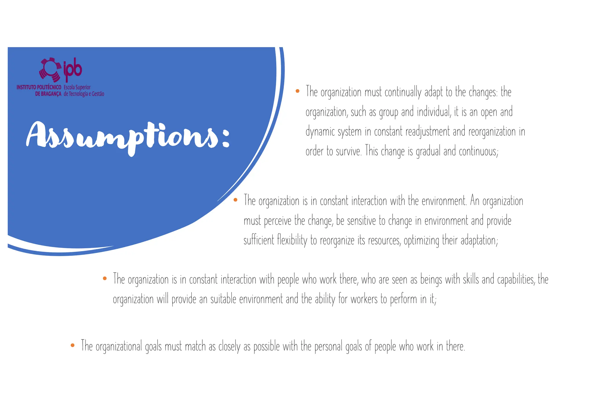 • The organization must continually adapt to the changes: the
organization, such as group and individual, it is an open and
dynamic system in constant readjustment and reorganization in
order to survive. This change is gradual and continuous;
Assumptions:
• The organization is in constant interaction with the environment. An organization
must perceive the change, be sensitive to change in environment and provide
sufficient flexibility to reorganize its resources, optimizing their adaptation;
• The organizational goals must match as closely as possible with the personal goals of people who work in there.
• The organization is in constant interaction with people who work there, who are seen as beings with skills and capabilities, the
organization will provide an suitable environment and the ability for workers to perform in it;
 