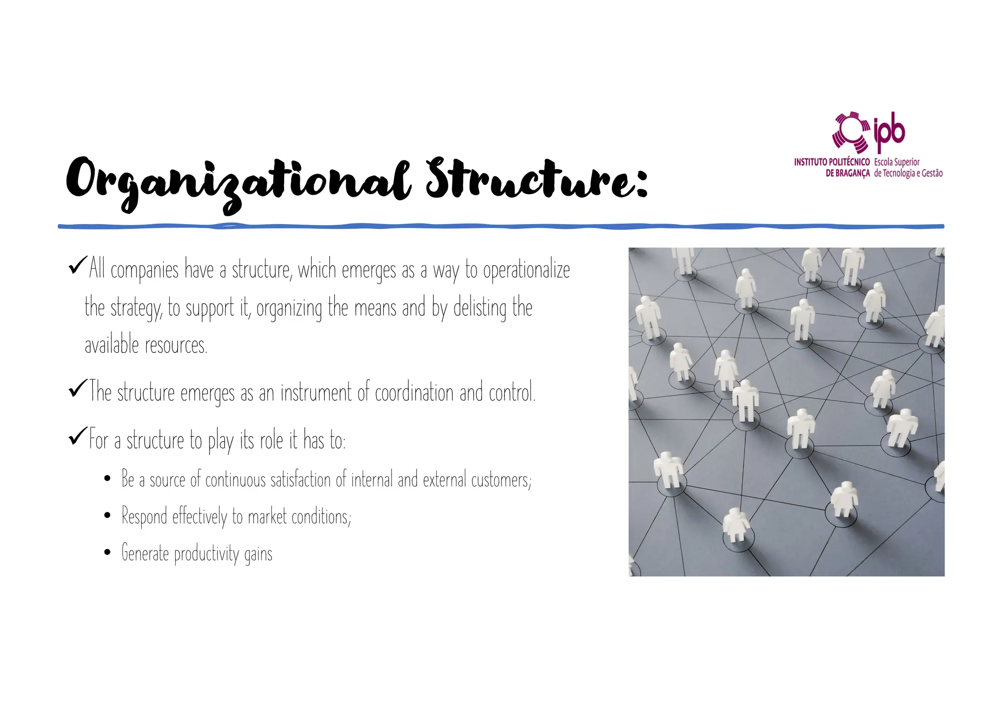 Organizational Structure:
üAll companies have a structure, which emerges as a way to operationalize
the strategy, to support it, organizing the means and by delisting the
available resources.
üThe structure emerges as an instrument of coordination and control.
üFor a structure to play its role it has to:
• Be a source of continuous satisfaction of internal and external customers;
• Respond effectively to market conditions;
• Generate productivity gains
 