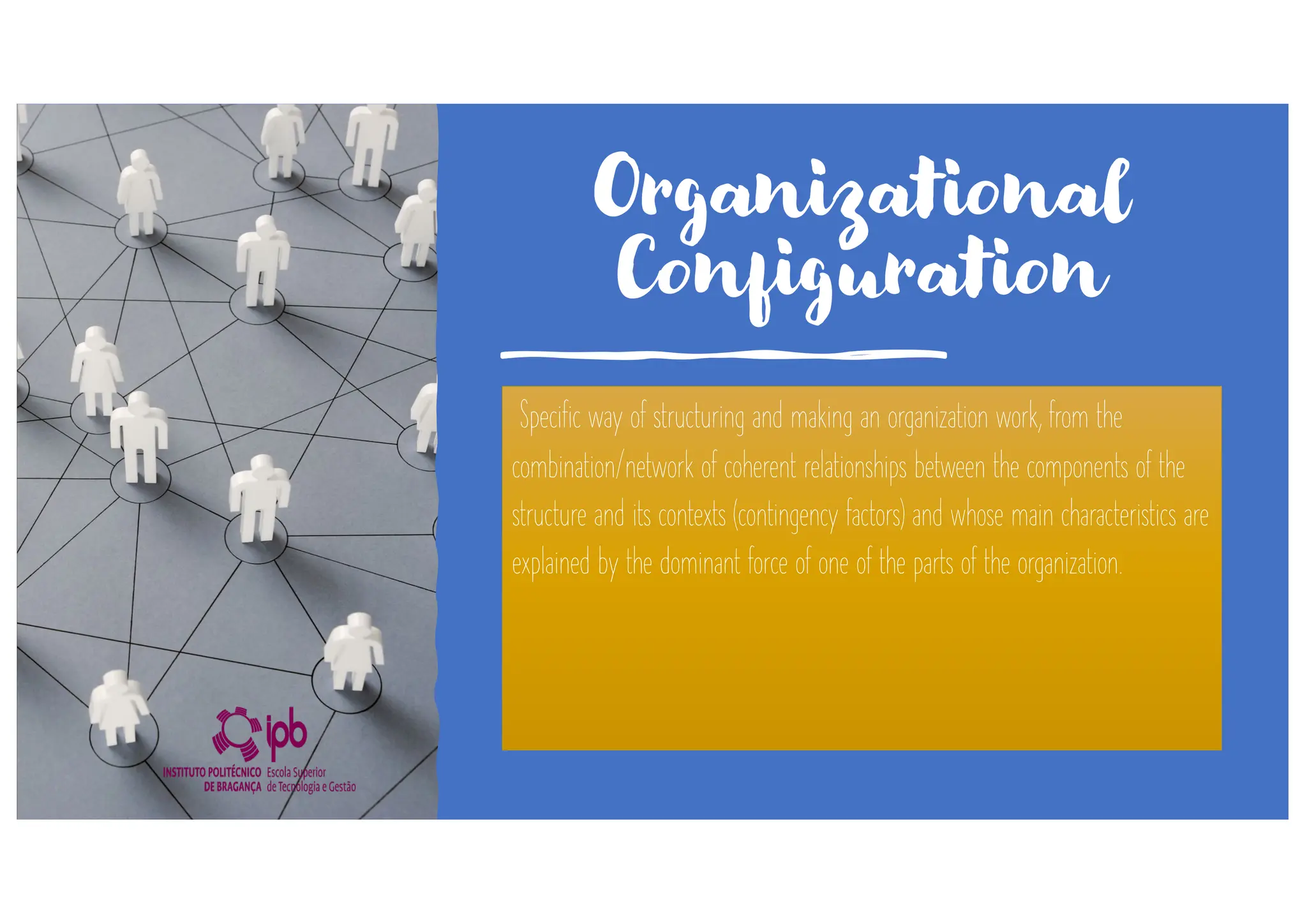 Organizational
Configuration
Specific way of structuring and making an organization work, from the
combination/network of coherent relationships between the components of the
structure and its contexts (contingency factors) and whose main characteristics are
explained by the dominant force of one of the parts of the organization.
 