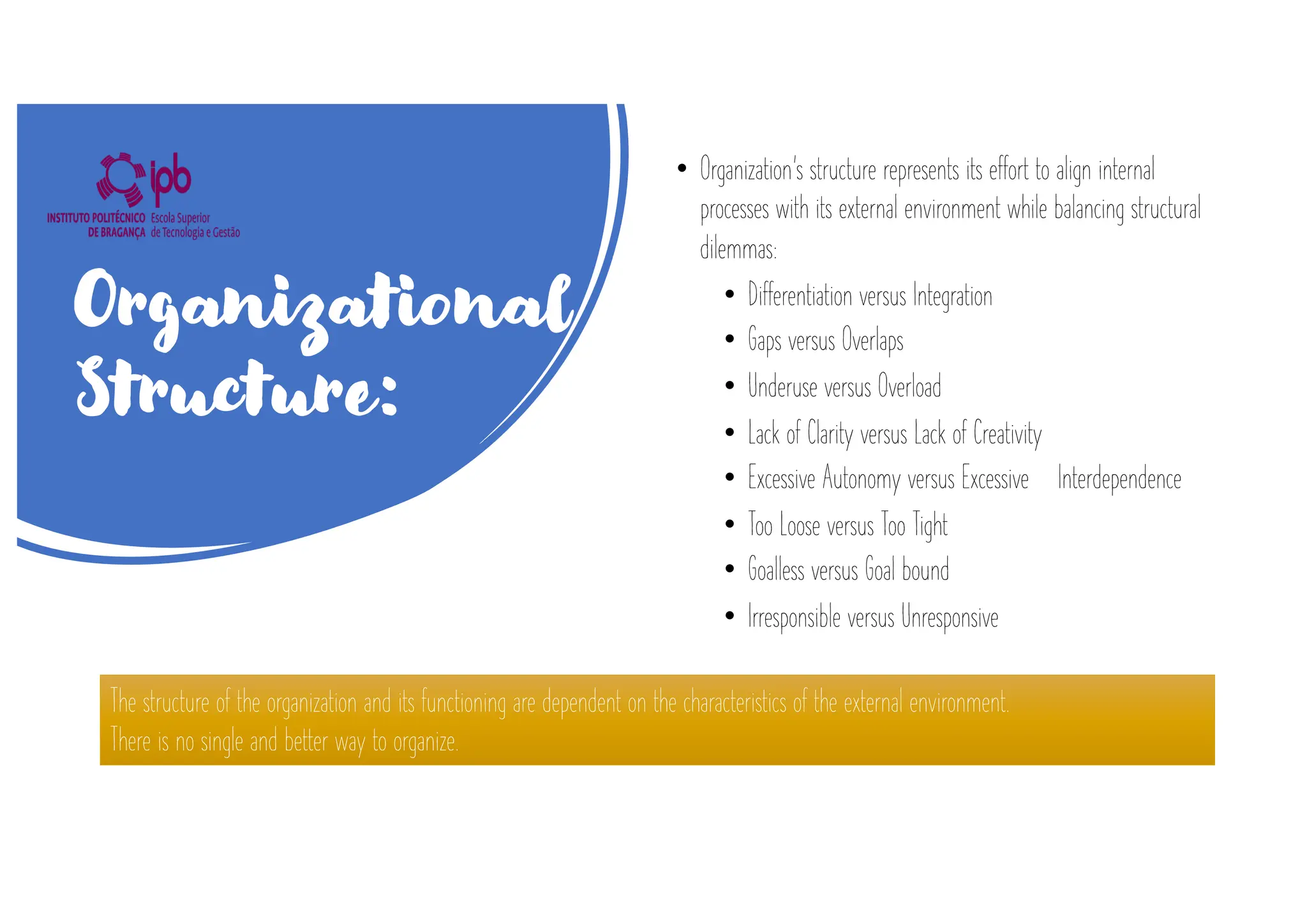 • Organization’s structure represents its effort to align internal
processes with its external environment while balancing structural
dilemmas:
• Differentiation versus Integration
• Gaps versus Overlaps
• Underuse versus Overload
• Lack of Clarity versus Lack of Creativity
• Excessive Autonomy versus Excessive Interdependence
• Too Loose versus Too Tight
• Goalless versus Goal bound
• Irresponsible versus Unresponsive
The structure of the organization and its functioning are dependent on the characteristics of the external environment.
There is no single and better way to organize.
Organizational
Structure:
 