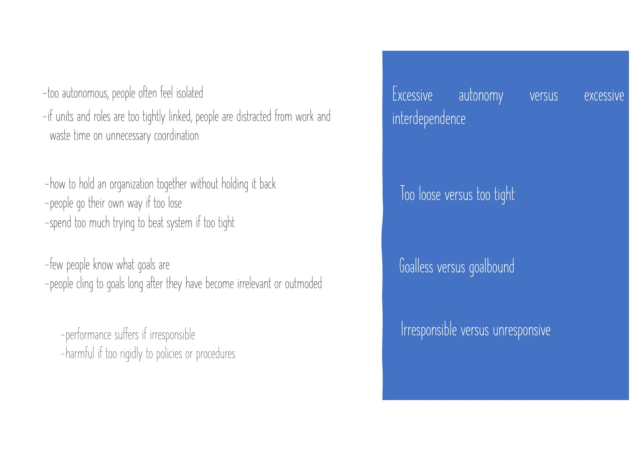 Excessive autonomy versus excessive
interdependence
-too autonomous, people often feel isolated
-if units and roles are too tightly linked, people are distracted from work and
waste time on unnecessary coordination
Too loose versus too tight
-how to hold an organization together without holding it back
-people go their own way if too lose
-spend too much trying to beat system if too tight
Goalless versus goalbound
-few people know what goals are
-people cling to goals long after they have become irrelevant or outmoded
Irresponsible versus unresponsive
-performance suffers if irresponsible
-harmful if too rigidly to policies or procedures
 