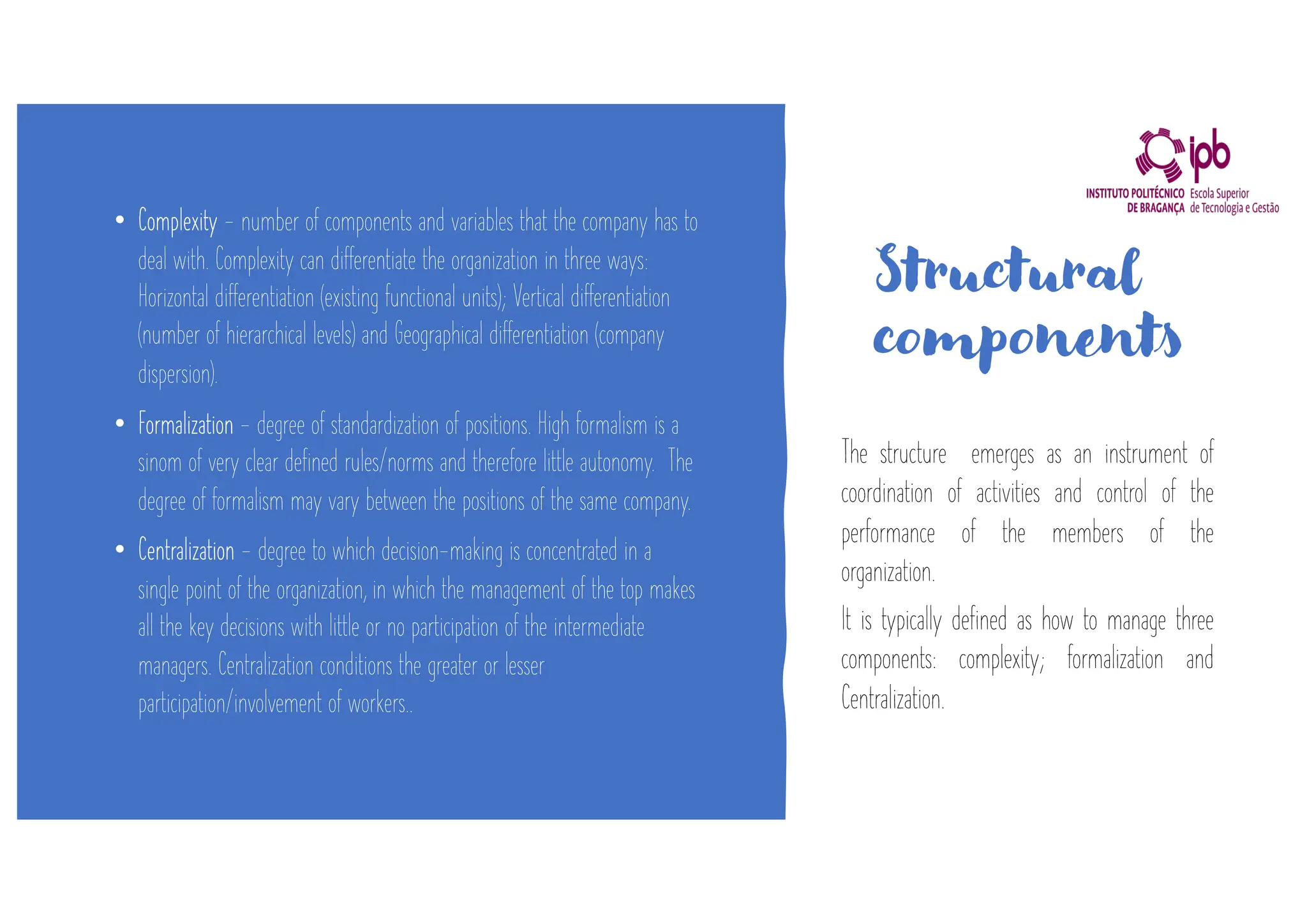 Structural
components
• Complexity - number of components and variables that the company has to
deal with. Complexity can differentiate the organization in three ways:
Horizontal differentiation (existing functional units); Vertical differentiation
(number of hierarchical levels) and Geographical differentiation (company
dispersion).
• Formalization - degree of standardization of positions. High formalism is a
sinom of very clear defined rules/norms and therefore little autonomy. The
degree of formalism may vary between the positions of the same company.
• Centralization - degree to which decision-making is concentrated in a
single point of the organization, in which the management of the top makes
all the key decisions with little or no participation of the intermediate
managers. Centralization conditions the greater or lesser
participation/involvement of workers..
The structure emerges as an instrument of
coordination of activities and control of the
performance of the members of the
organization.
It is typically defined as how to manage three
components: complexity; formalization and
Centralization.
 
