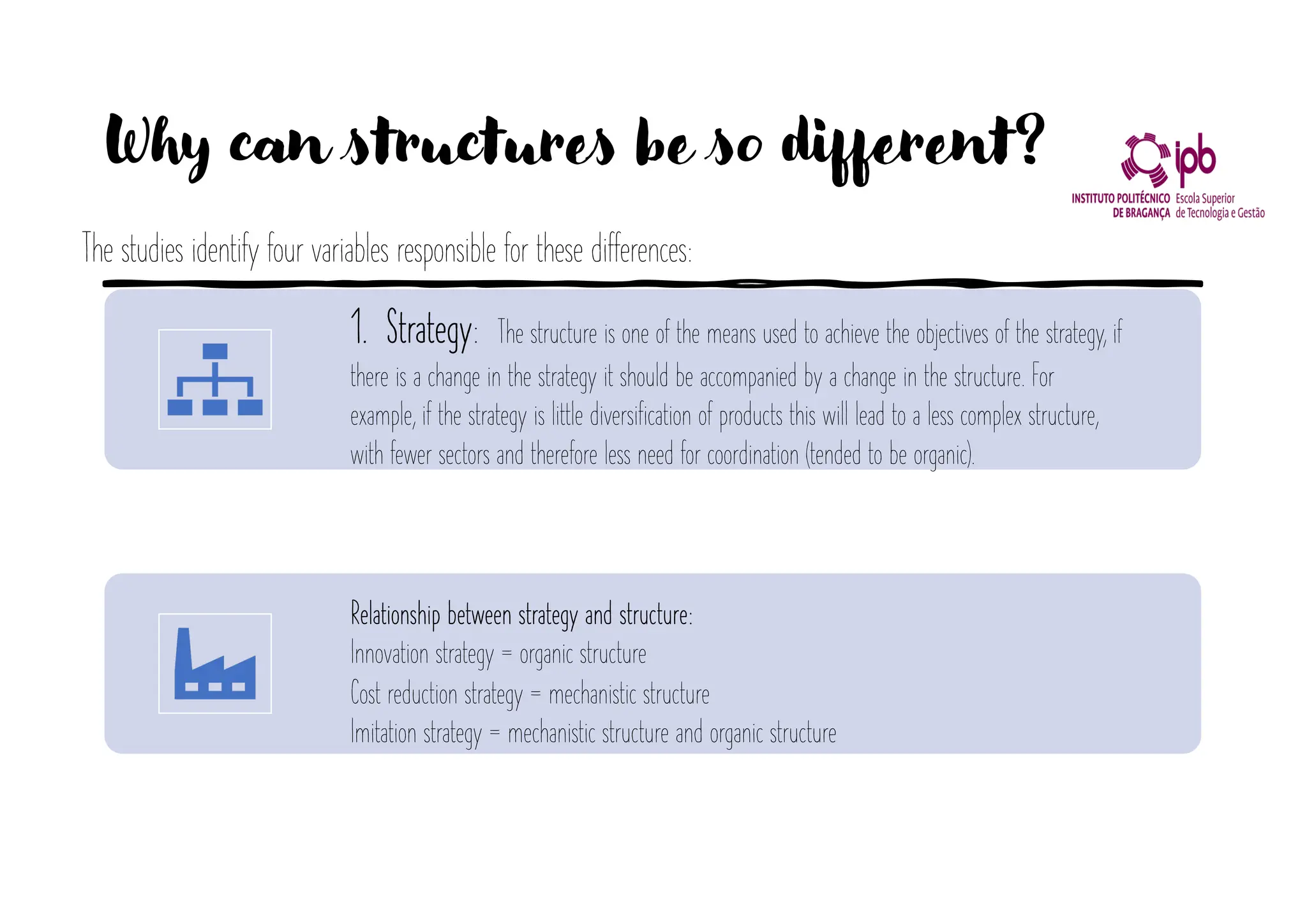 Why can structures be so different?
1. Strategy: The structure is one of the means used to achieve the objectives of the strategy, if
there is a change in the strategy it should be accompanied by a change in the structure. For
example, if the strategy is little diversification of products this will lead to a less complex structure,
with fewer sectors and therefore less need for coordination (tended to be organic).
Relationship between strategy and structure:
Innovation strategy = organic structure
Cost reduction strategy = mechanistic structure
Imitation strategy = mechanistic structure and organic structure
The studies identify four variables responsible for these differences:
 