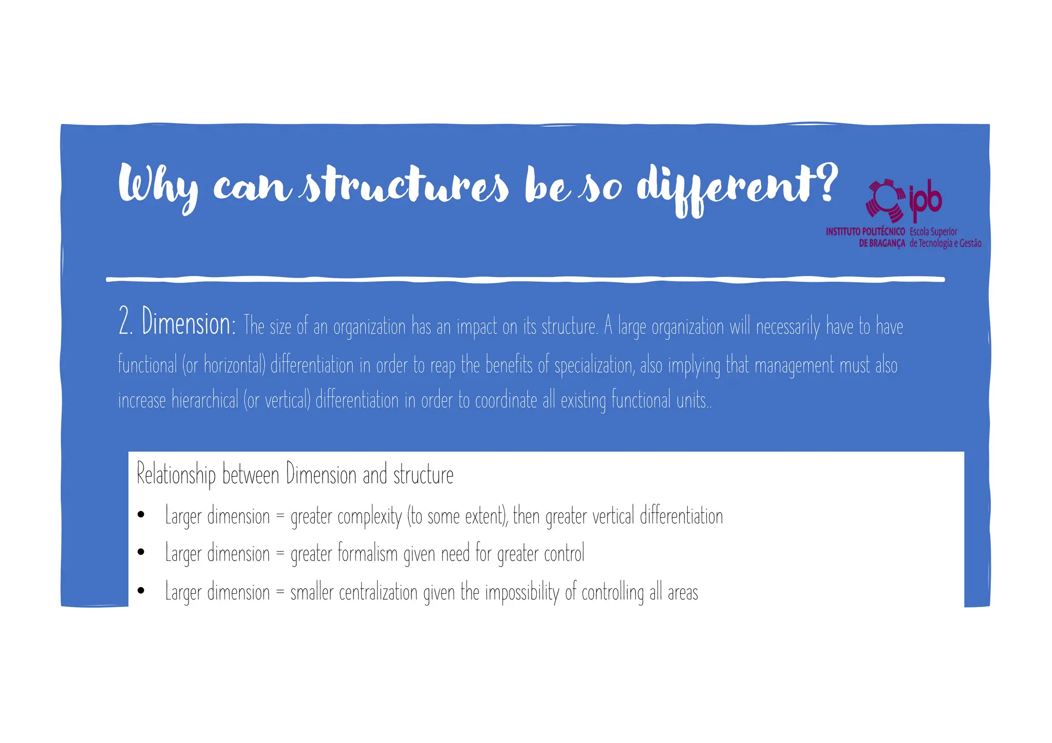 Why can structures be so different?
2. Dimension: The size of an organization has an impact on its structure. A large organization will necessarily have to have
functional (or horizontal) differentiation in order to reap the benefits of specialization, also implying that management must also
increase hierarchical (or vertical) differentiation in order to coordinate all existing functional units..
Relationship between Dimension and structure
• Larger dimension = greater complexity (to some extent), then greater vertical differentiation
• Larger dimension = greater formalism given need for greater control
• Larger dimension = smaller centralization given the impossibility of controlling all areas
 
