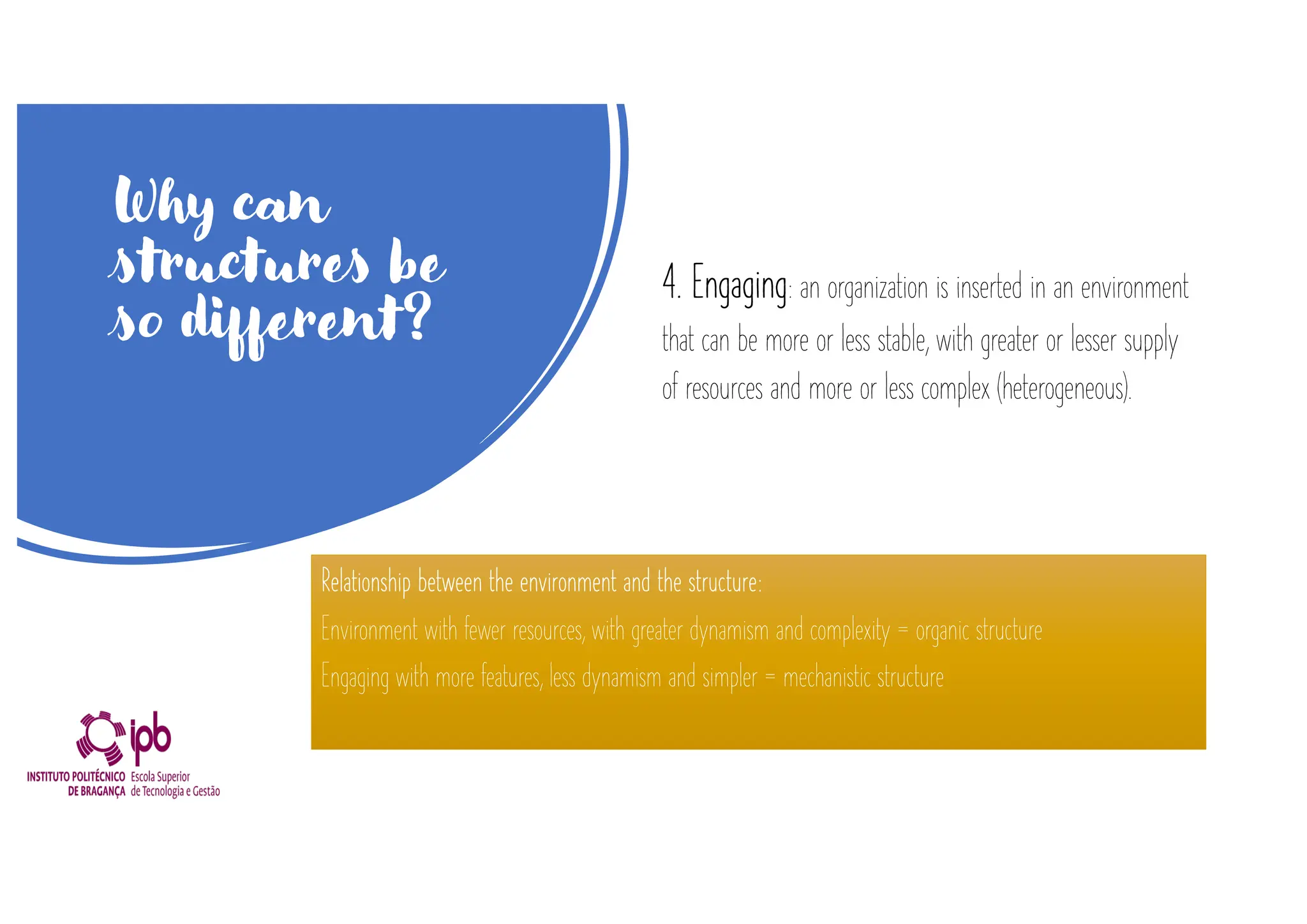 Why can
structures be
so different?
4. Engaging: an organization is inserted in an environment
that can be more or less stable, with greater or lesser supply
of resources and more or less complex (heterogeneous).
Relationship between the environment and the structure:
Environment with fewer resources, with greater dynamism and complexity = organic structure
Engaging with more features, less dynamism and simpler = mechanistic structure
 