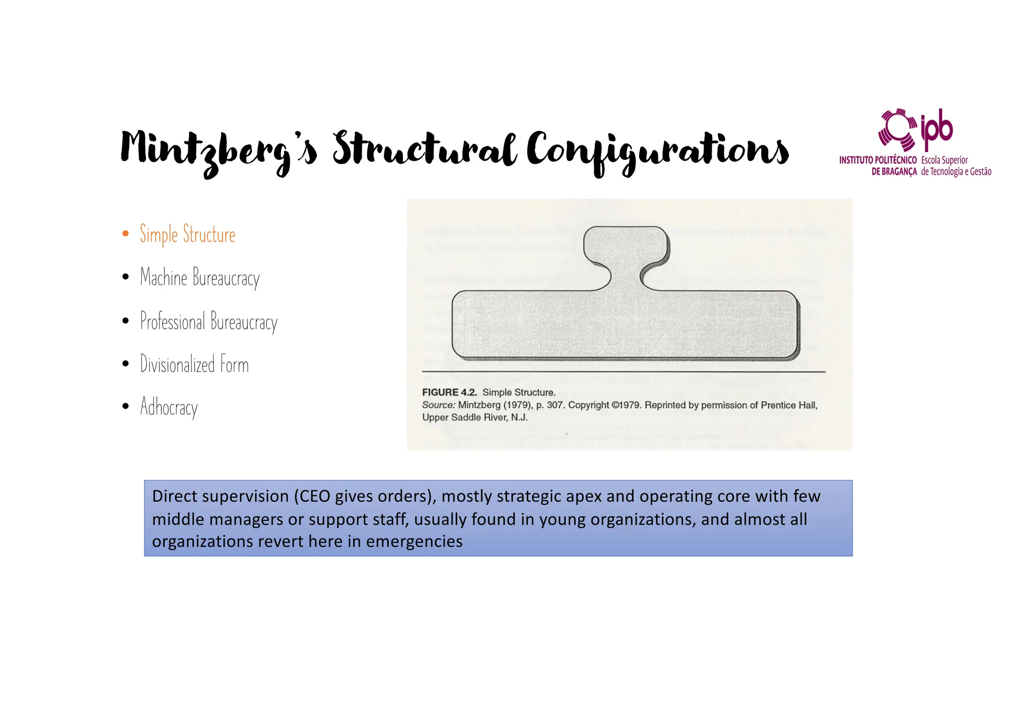 Mintzberg’s Structural Configurations
• Simple Structure
• Machine Bureaucracy
• Professional Bureaucracy
• Divisionalized Form
• Adhocracy
Direct supervision (CEO gives orders), mostly strategic apex and operating core with few
middle managers or support staff, usually found in young organizations, and almost all
organizations revert here in emergencies
 