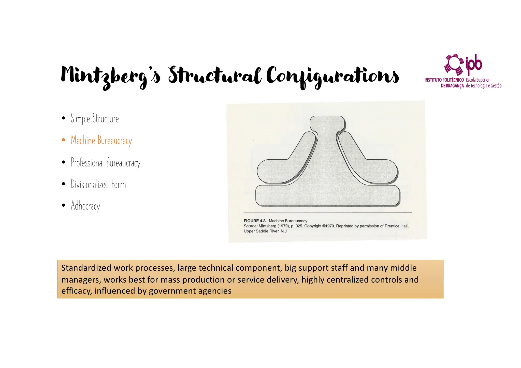 Mintzberg’s Structural Configurations
• Simple Structure
• Machine Bureaucracy
• Professional Bureaucracy
• Divisionalized Form
• Adhocracy
Standardized work processes, large technical component, big support staff and many middle
managers, works best for mass production or service delivery, highly centralized controls and
efficacy, influenced by government agencies
 