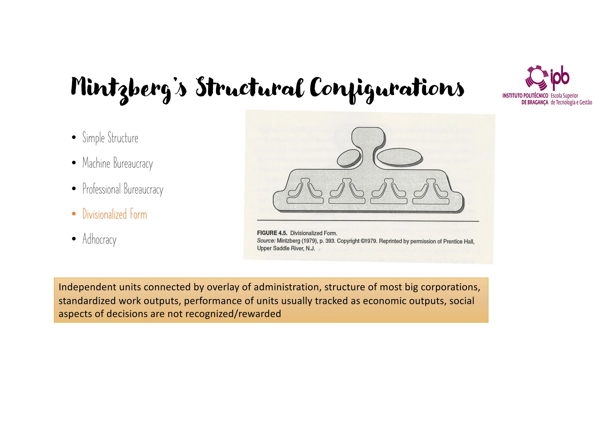 Mintzberg’s Structural Configurations
• Simple Structure
• Machine Bureaucracy
• Professional Bureaucracy
• Divisionalized Form
• Adhocracy
Independent units connected by overlay of administration, structure of most big corporations,
standardized work outputs, performance of units usually tracked as economic outputs, social
aspects of decisions are not recognized/rewarded
 