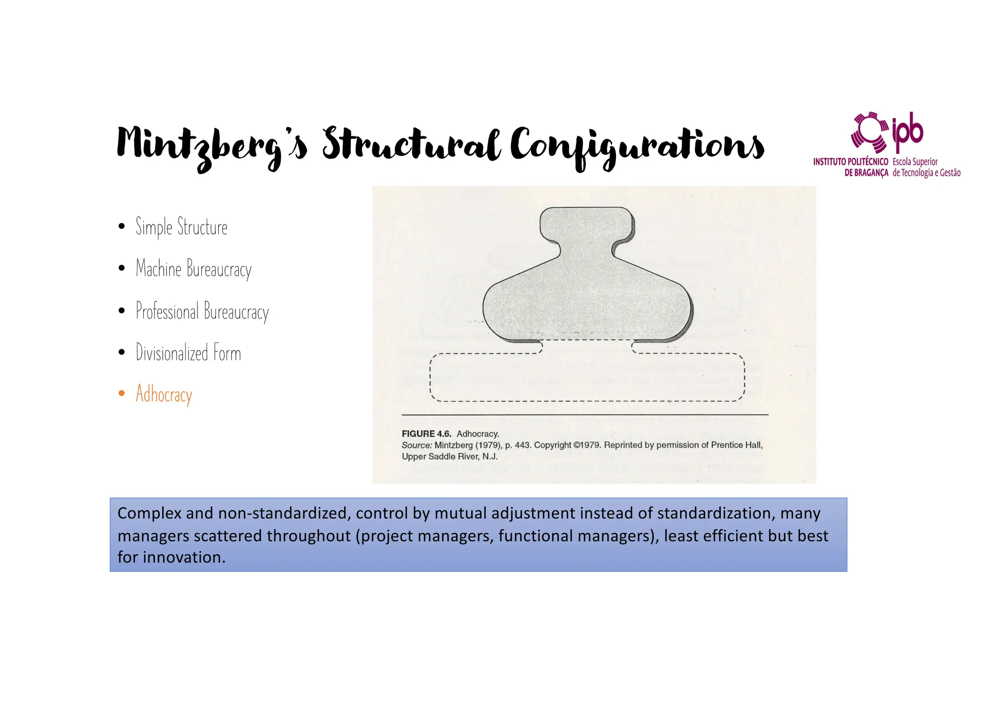 Mintzberg’s Structural Configurations
• Simple Structure
• Machine Bureaucracy
• Professional Bureaucracy
• Divisionalized Form
• Adhocracy
Complex and non-standardized, control by mutual adjustment instead of standardization, many
managers scattered throughout (project managers, functional managers), least efficient but best
for innovation.
 