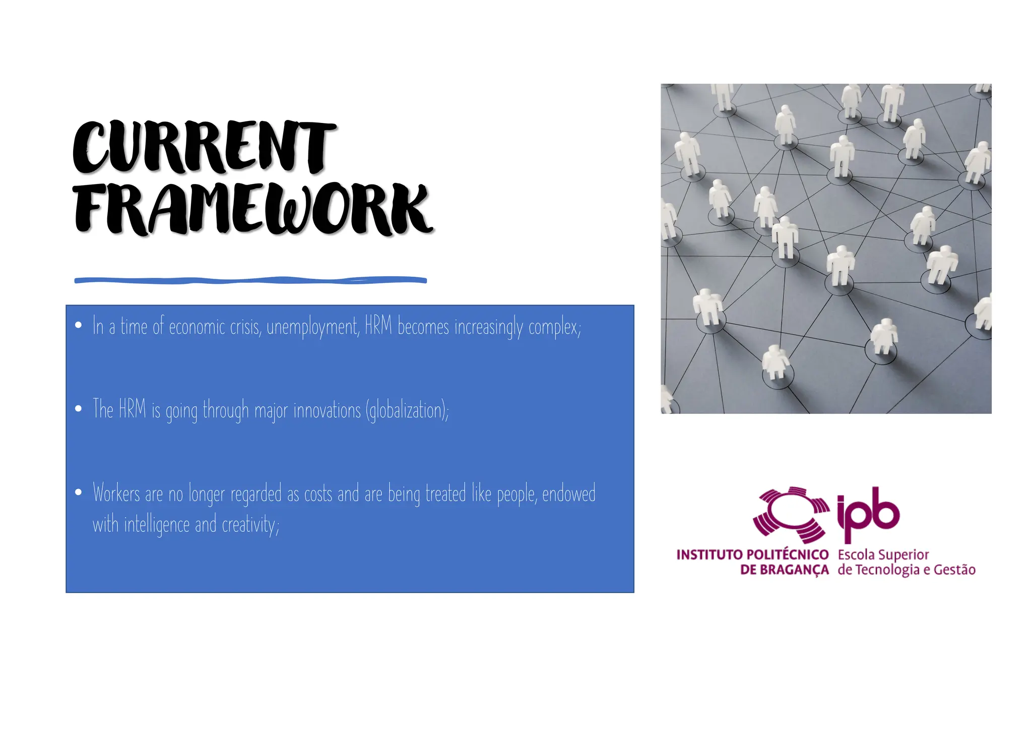 CURRENT
FRAMEWORK
• In a time of economic crisis, unemployment, HRM becomes increasingly complex;
• The HRM is going through major innovations (globalization);
• Workers are no longer regarded as costs and are being treated like people, endowed
with intelligence and creativity;
• Terminology used today: Personnel Management or Human Resources and Skills
Management;
 