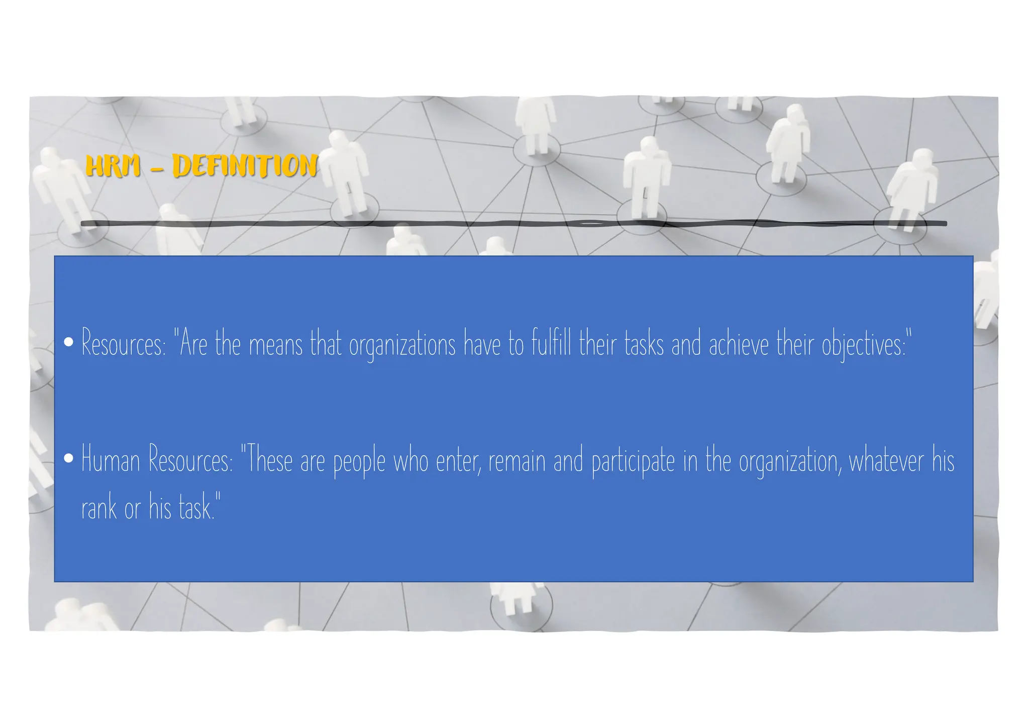 HRM - DEFINITION
• Resources: "Are the means that organizations have to fulfill their tasks and achieve their objectives:“
• Human Resources: "These are people who enter, remain and participate in the organization, whatever his
rank or his task."
 