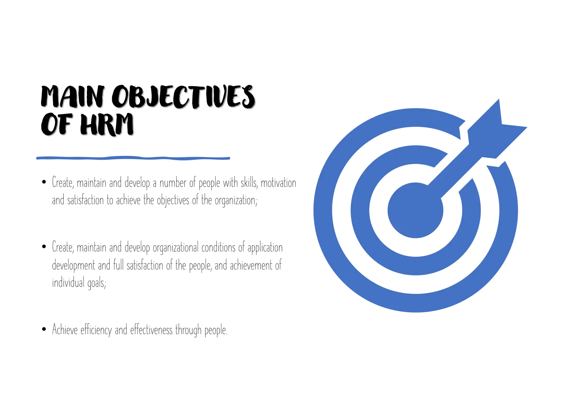 MAIN OBJECTIVES
OF HRM
• Create, maintain and develop a number of people with skills, motivation
and satisfaction to achieve the objectives of the organization;
• Create, maintain and develop organizational conditions of application
development and full satisfaction of the people, and achievement of
individual goals;
• Achieve efficiency and effectiveness through people.
 