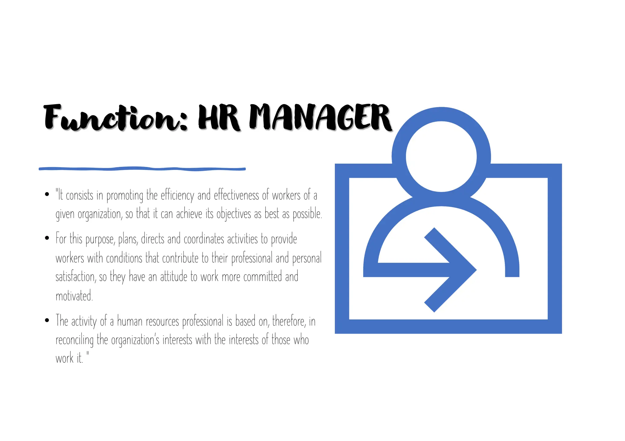 Function: HR MANAGER
• "It consists in promoting the efficiency and effectiveness of workers of a
given organization, so that it can achieve its objectives as best as possible.
• For this purpose, plans, directs and coordinates activities to provide
workers with conditions that contribute to their professional and personal
satisfaction, so they have an attitude to work more committed and
motivated.
• The activity of a human resources professional is based on, therefore, in
reconciling the organization's interests with the interests of those who
work it. "
 