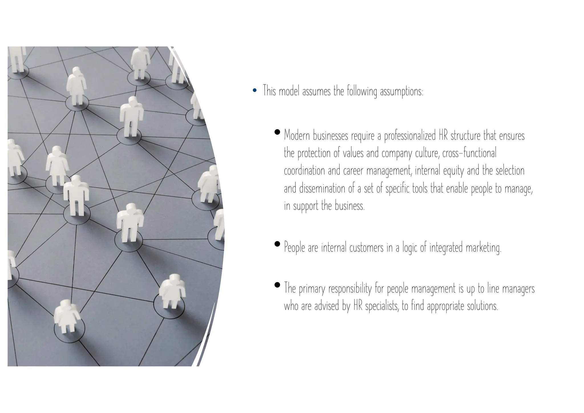 • This model assumes the following assumptions:
•Modern businesses require a professionalized HR structure that ensures
the protection of values and company culture, cross-functional
coordination and career management, internal equity and the selection
and dissemination of a set of specific tools that enable people to manage,
in support the business.
•People are internal customers in a logic of integrated marketing.
•The primary responsibility for people management is up to line managers
who are advised by HR specialists, to find appropriate solutions.
 