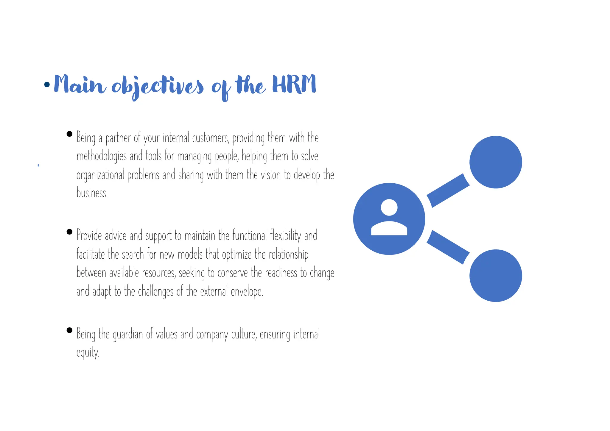 • Main objectives of the HRM
•Being a partner of your internal customers, providing them with the
methodologies and tools for managing people, helping them to solve
organizational problems and sharing with them the vision to develop the
business.
•Provide advice and support to maintain the functional flexibility and
facilitate the search for new models that optimize the relationship
between available resources, seeking to conserve the readiness to change
and adapt to the challenges of the external envelope.
•Being the guardian of values and company culture, ensuring internal
equity.
 