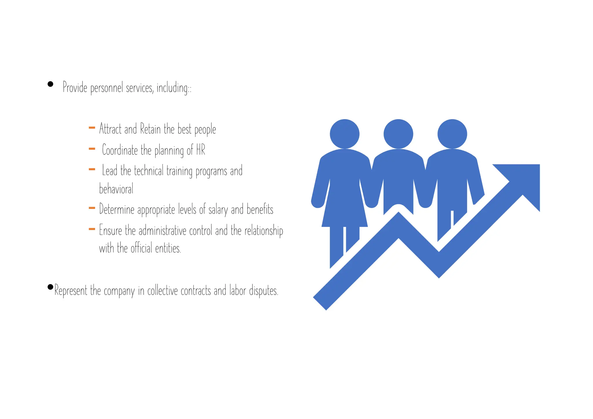 • Provide personnel services, including::
-Attract and Retain the best people
- Coordinate the planning of HR
- Lead the technical training programs and
behavioral
-Determine appropriate levels of salary and benefits
-Ensure the administrative control and the relationship
with the official entities.
•Represent the company in collective contracts and labor disputes.
 
