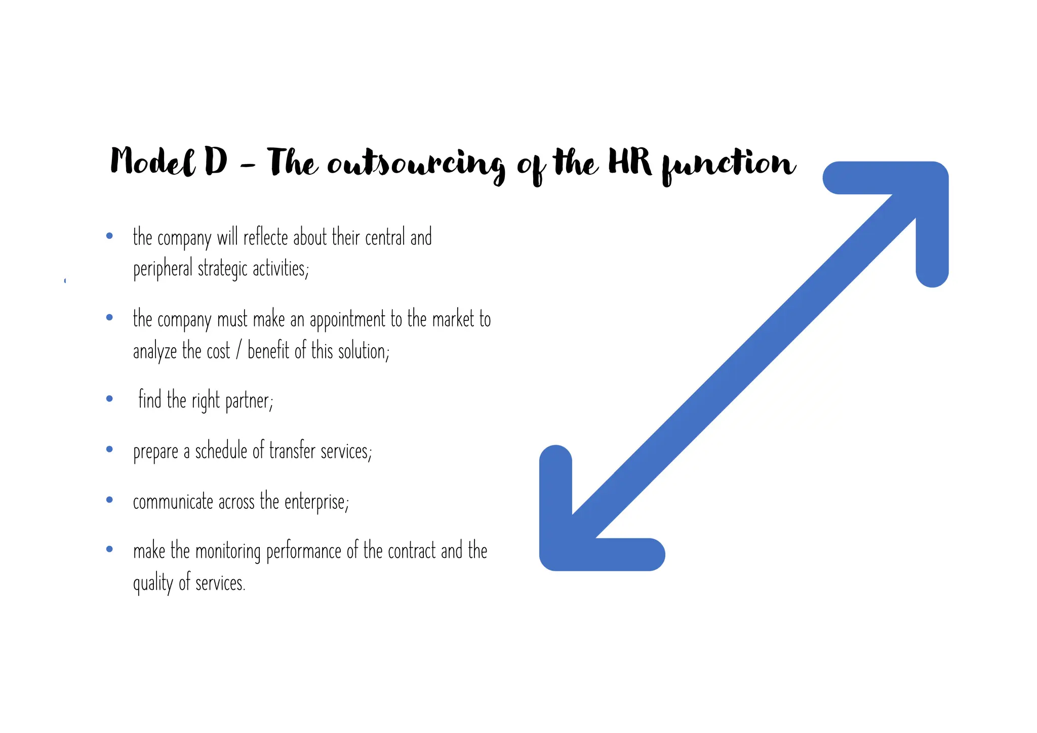 Model D - The outsourcing of the HR function
• the company will reflecte about their central and
peripheral strategic activities;
• the company must make an appointment to the market to
analyze the cost / benefit of this solution;
• find the right partner;
• prepare a schedule of transfer services;
• communicate across the enterprise;
• make the monitoring performance of the contract and the
quality of services.
 