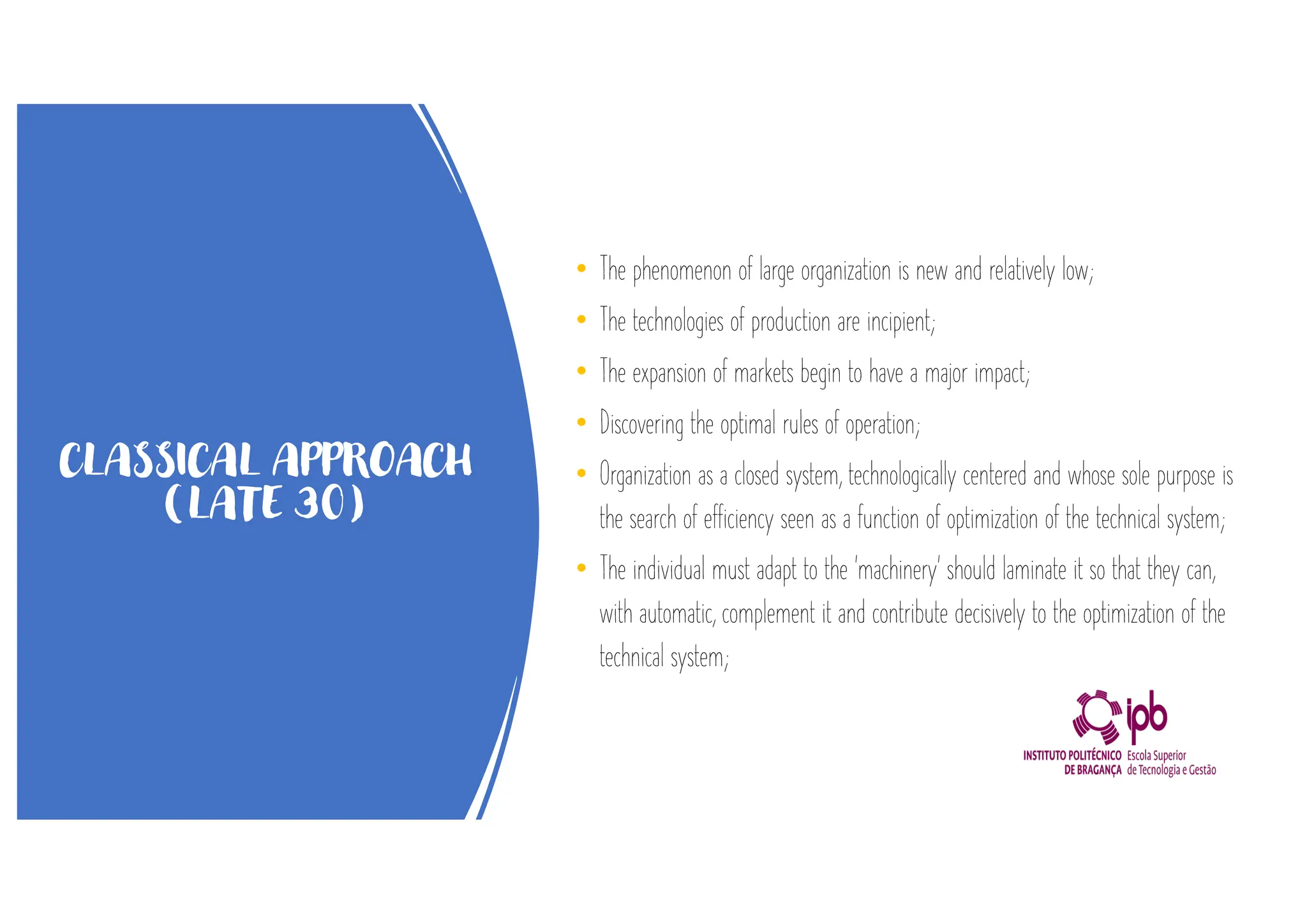 CLASSICAL APPROACH
(LATE 30)
• The phenomenon of large organization is new and relatively low;
• The technologies of production are incipient;
• The expansion of markets begin to have a major impact;
• Discovering the optimal rules of operation;
• Organization as a closed system, technologically centered and whose sole purpose is
the search of efficiency seen as a function of optimization of the technical system;
• The individual must adapt to the 'machinery' should laminate it so that they can,
with automatic, complement it and contribute decisively to the optimization of the
technical system;
 