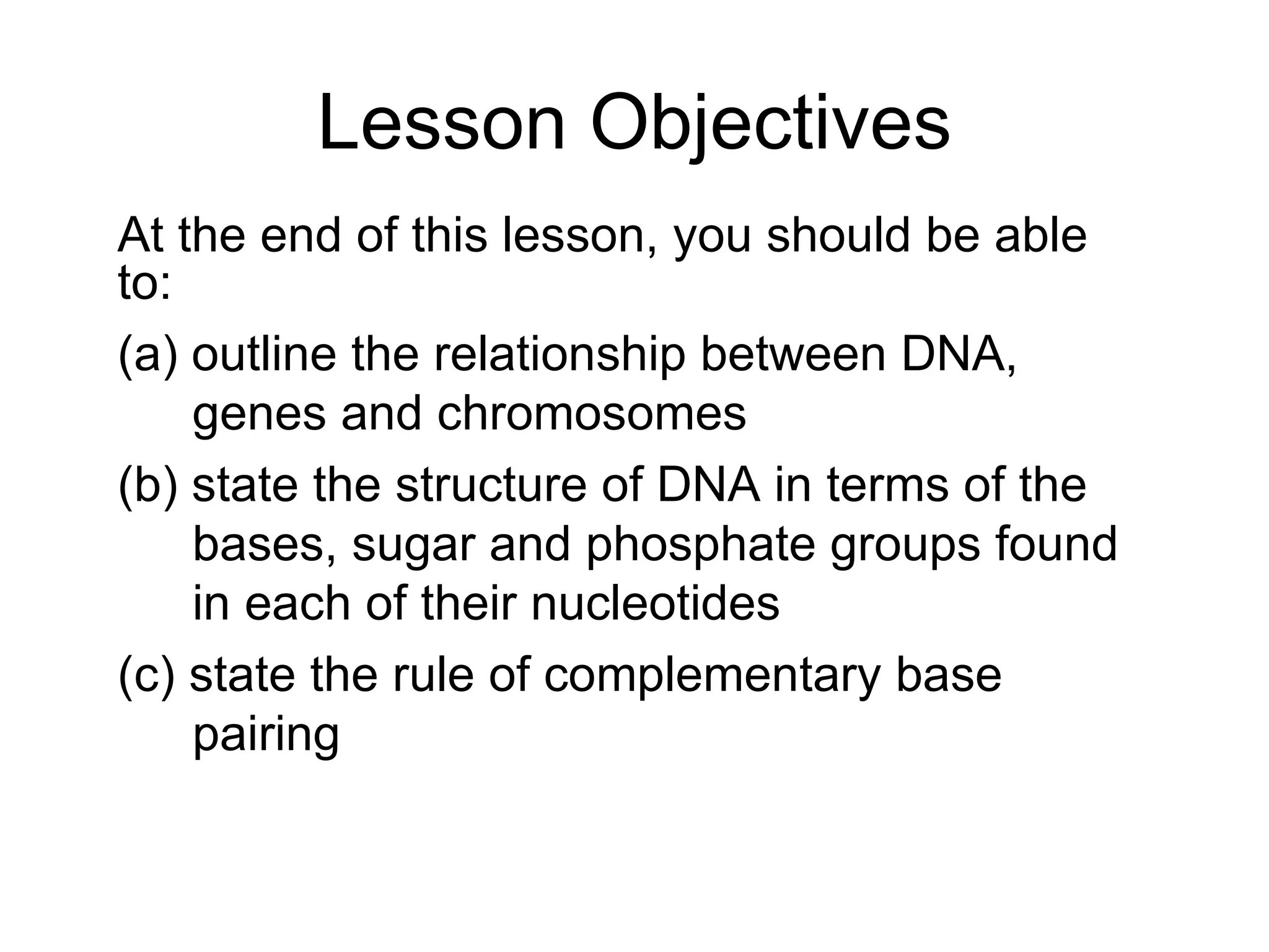 Lesson Objectives At the end of this lesson, you should be able to: (a) outline the relationship between DNA, genes and chromosomes (b) state the structure of DNA in terms of the bases, sugar and phosphate groups found in each of their nucleotides (c) state the rule of complementary base pairing