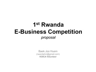 1st Rwanda E-Business Competition proposal BaekJooHuem (rwandahm@gmail.com) KOICA Volunteer 