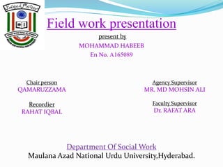 Field work presentation
present by
MOHAMMAD HABEEB
En No. A165089
Chair person
QAMARUZZAMA
Recordier
RAHAT IQBAL
Agency Supervisor
MR. MD MOHSIN ALI
Faculty Supervisor
Dr. RAFAT ARA
Department Of Social Work
Maulana Azad National Urdu University,Hyderabad.
 