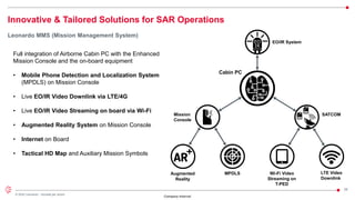 26
© 2022 Leonardo - Società per azioni
Company Internal
Innovative & Tailored Solutions for SAR Operations
Leonardo MMS (Mission Management System)
SATCOM
Augmented
Reality
Wi-Fi Video
Streaming on
T-PED
EO/IR System
LTE Video
Downlink
Mission
Console
MPDLS
Cabin PC
Full integration of Airborne Cabin PC with the Enhanced
Mission Console and the on-board equipment
• Mobile Phone Detection and Localization System
(MPDLS) on Mission Console
• Live EO/IR Video Downlink via LTE/4G
• Live EO/IR Video Streaming on board via Wi-Fi
• Augmented Reality System on Mission Console
• Internet on Board
• Tactical HD Map and Auxiliary Mission Symbols
 