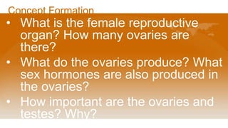 Concept Formation
• What is the female reproductive
organ? How many ovaries are
there?
• What do the ovaries produce? What
sex hormones are also produced in
the ovaries?
• How important are the ovaries and
testes? Why?
 