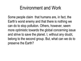 Environment and Work
Some people claim that humans are, in fact, the
Earth’s worst enemy and that there is nothing we
can do to stop pollution. Others, however, seem
more optimistic towards the global concerning issue
and strive to save the planet. I, without any doubt,
belong to the second group. But, what can we do to
preserve the Earth?
 