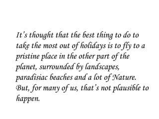 It’s thought that the best thing to do to
take the most out of holidays is to fly to a
pristine place in the other part of the
planet, surrounded by landscapes,
paradisiac beaches and a lot of Nature.
But, for many of us, that’s not plausible to
happen.
 