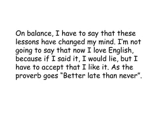 On balance, I have to say that these
lessons have changed my mind. I’m not
going to say that now I love English,
because if I said it, I would lie, but I
have to accept that I like it. As the
proverb goes “Better late than never”.
 