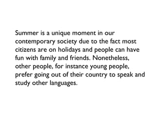 Summer is a unique moment in our
contemporary society due to the fact most
citizens are on holidays and people can have
fun with family and friends. Nonetheless,
other people, for instance young people,
prefer going out of their country to speak and
study other languages.
 