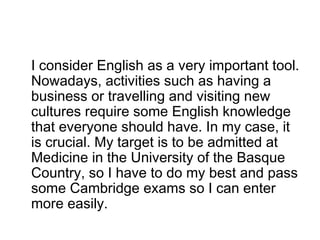 I consider English as a very important tool.
Nowadays, activities such as having a
business or travelling and visiting new
cultures require some English knowledge
that everyone should have. In my case, it
is crucial. My target is to be admitted at
Medicine in the University of the Basque
Country, so I have to do my best and pass
some Cambridge exams so I can enter
more easily.
 