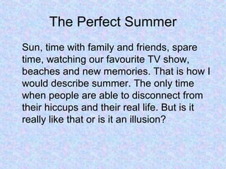The Perfect Summer
Sun, time with family and friends, spare
time, watching our favourite TV show,
beaches and new memories. That is how I
would describe summer. The only time
when people are able to disconnect from
their hiccups and their real life. But is it
really like that or is it an illusion?
 