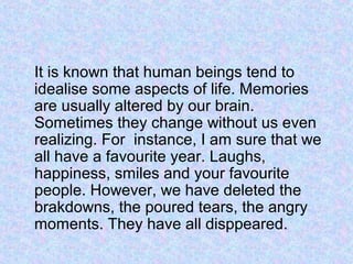 It is known that human beings tend to
idealise some aspects of life. Memories
are usually altered by our brain.
Sometimes they change without us even
realizing. For instance, I am sure that we
all have a favourite year. Laughs,
happiness, smiles and your favourite
people. However, we have deleted the
brakdowns, the poured tears, the angry
moments. They have all disppeared.
 