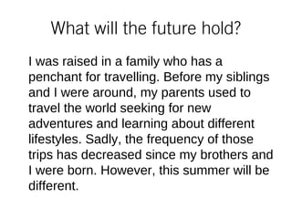 What will the future hold?
I was raised in a family who has a
penchant for travelling. Before my siblings
and I were around, my parents used to
travel the world seeking for new
adventures and learning about different
lifestyles. Sadly, the frequency of those
trips has decreased since my brothers and
I were born. However, this summer will be
different.
 