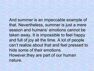 And summer is an impeccable example of
that. Nevertheless, summer is just a mere
season and humans’ emotions cannot be
taken away, It is impossible to feel happy
and full of joy all the time. A lot of people
can’t realize about that and feel pressed to
hide some of their emotions.
However,they are part of our human
nature.
 