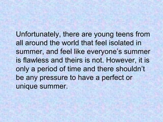 Unfortunately, there are young teens from
all around the world that feel isolated in
summer, and feel like everyone’s summer
is flawless and theirs is not. However, it is
only a period of time and there shouldn’t
be any pressure to have a perfect or
unique summer.
 