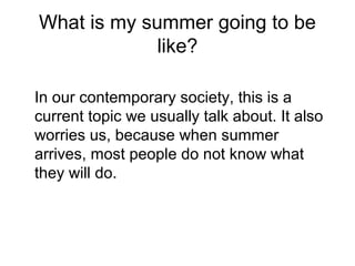 What is my summer going to be
like?
In our contemporary society, this is a
current topic we usually talk about. It also
worries us, because when summer
arrives, most people do not know what
they will do.
 